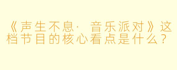 《声生不息·音乐派对》这档节目的核心看点是什么？