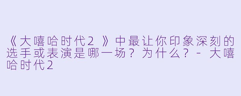 《大嘻哈时代2》中最让你印象深刻的选手或表演是哪一场？为什么？-大嘻哈时代2