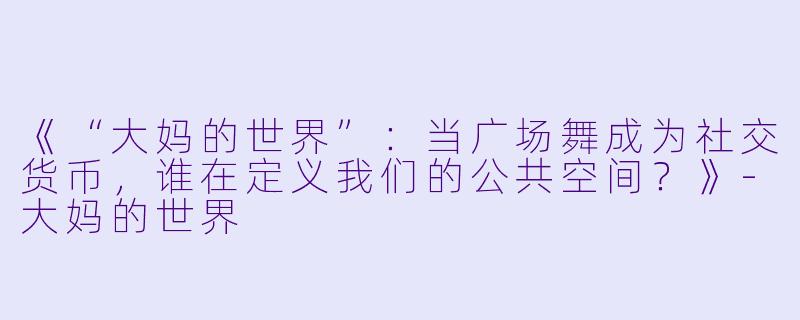 《“大妈的世界”：当广场舞成为社交货币，谁在定义我们的公共空间？》-大妈的世界