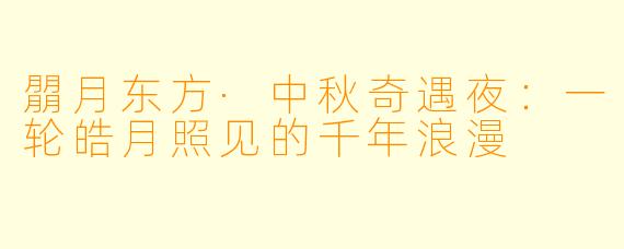 朤月东方·中秋奇遇夜：一轮皓月照见的千年浪漫
