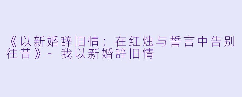 《以新婚辞旧情：在红烛与誓言中告别往昔》-我以新婚辞旧情