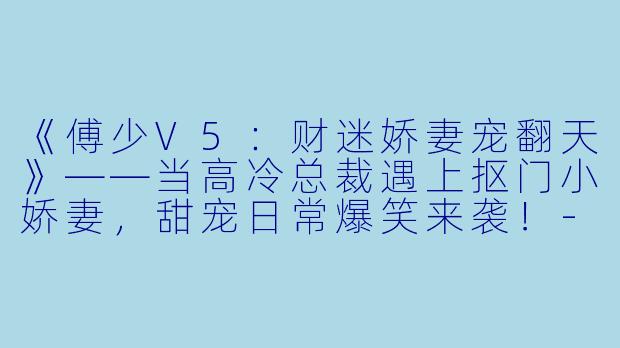 《傅少V5：财迷娇妻宠翻天》——当高冷总裁遇上抠门小娇妻，甜宠日常爆笑来袭！-傅少V5：财迷娇妻宠翻天