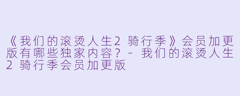 《我们的滚烫人生2骑行季》会员加更版有哪些独家内容？-我们的滚烫人生2骑行季会员加更版