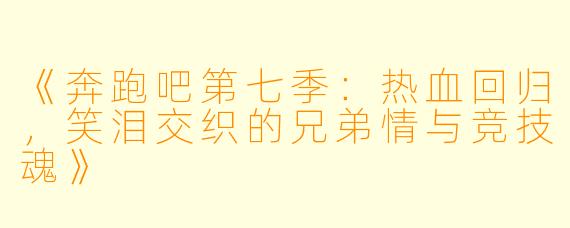 《奔跑吧第七季：热血回归，笑泪交织的兄弟情与竞技魂》