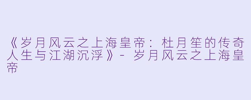 《岁月风云之上海皇帝：杜月笙的传奇人生与江湖沉浮》-岁月风云之上海皇帝