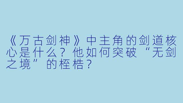《万古剑神》中主角的剑道核心是什么？他如何突破“无剑之境”的桎梏？