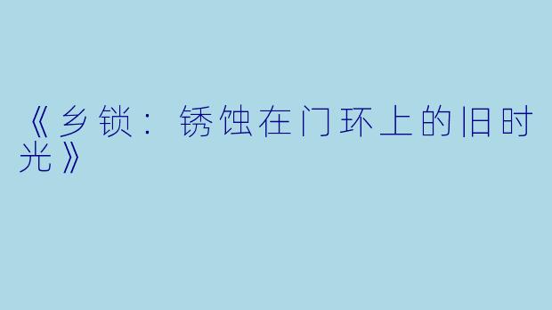 《乡锁：锈蚀在门环上的旧时光》
