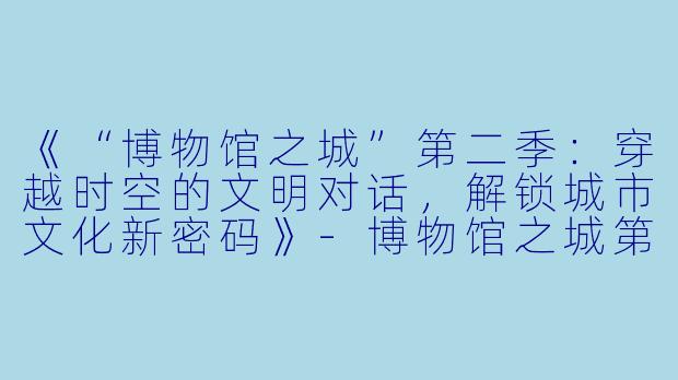 《“博物馆之城”第二季：穿越时空的文明对话，解锁城市文化新密码》-博物馆之城第二季