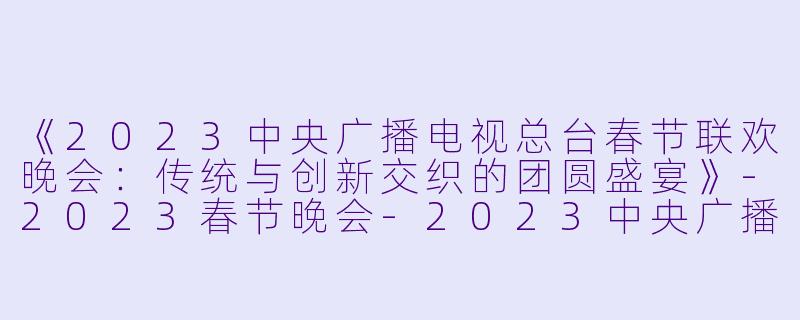 《2023中央广播电视总台春节联欢晚会：传统与创新交织的团圆盛宴》-2023春节晚会-2023中央广播电视总台春节联欢晚会