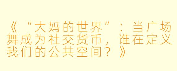 《“大妈的世界”：当广场舞成为社交货币，谁在定义我们的公共空间？》