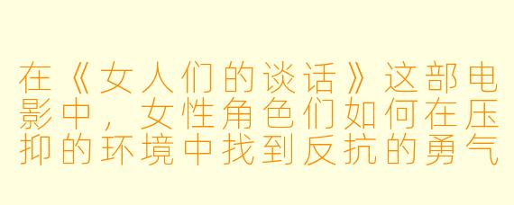 在《女人们的谈话》这部电影中，女性角色们如何在压抑的环境中找到反抗的勇气？