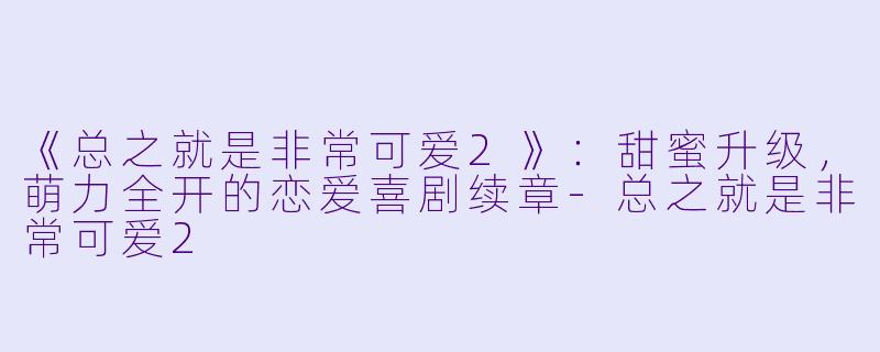 《总之就是非常可爱2》：甜蜜升级，萌力全开的恋爱喜剧续章-总之就是非常可爱2