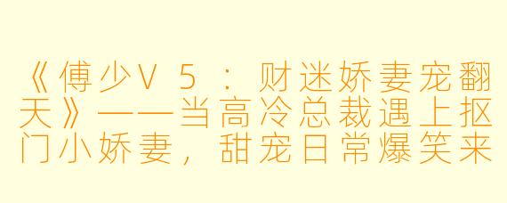 《傅少V5：财迷娇妻宠翻天》——当高冷总裁遇上抠门小娇妻，甜宠日常爆笑来袭！