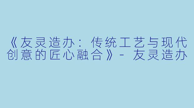 《友灵造办:传统工艺与现代创意的匠心融合》