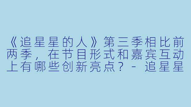 《追星星的人》第三季相比前两季，在节目形式和嘉宾互动上有哪些创新亮点？-追星星的人第三季