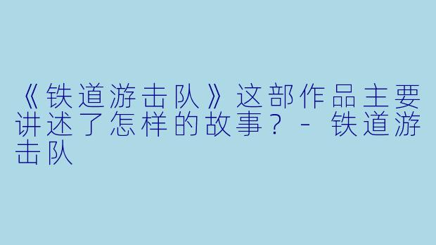 《铁道游击队》这部作品主要讲述了怎样的故事？-铁道游击队