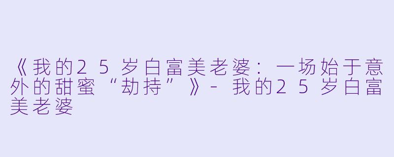 《我的25岁白富美老婆：一场始于意外的甜蜜“劫持”》-我的25岁白富美老婆