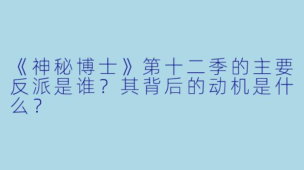 《神秘博士》第十二季的主要反派是谁？其背后的动机是什么？
