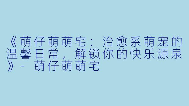 《萌仔萌萌宅：治愈系萌宠的温馨日常，解锁你的快乐源泉》-萌仔萌萌宅