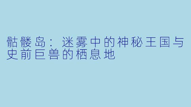 骷髅岛：迷雾中的神秘王国与史前巨兽的栖息地