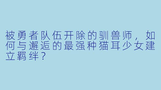 被勇者队伍开除的驯兽师，如何与邂逅的最强种猫耳少女建立羁绊？