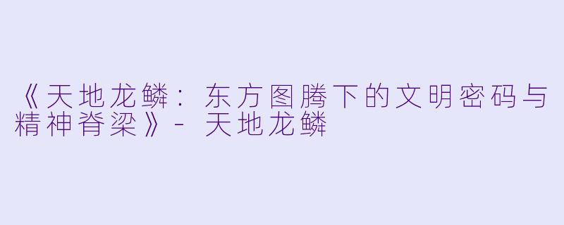 《天地龙鳞：东方图腾下的文明密码与精神脊梁》-天地龙鳞