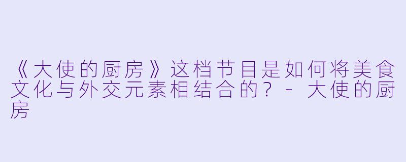 《大使的厨房》这档节目是如何将美食文化与外交元素相结合的？-大使的厨房