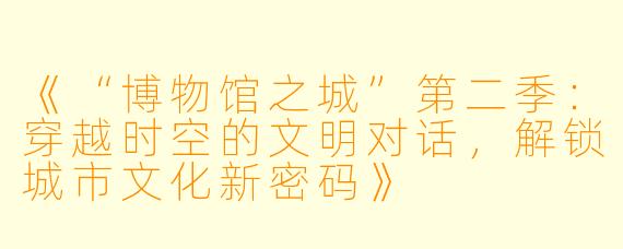 《“博物馆之城”第二季：穿越时空的文明对话，解锁城市文化新密码》