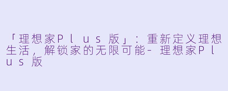 「理想家Plus版」：重新定义理想生活，解锁家的无限可能-理想家Plus版