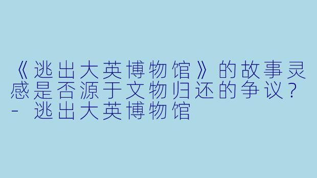 《逃出大英博物馆》的故事灵感是否源于文物归还的争议?