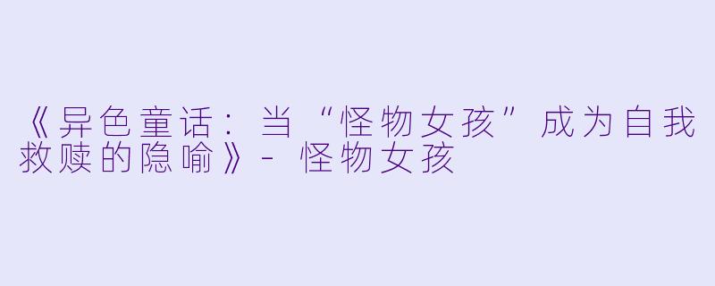 《异色童话：当“怪物女孩”成为自我救赎的隐喻》-怪物女孩