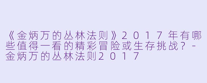 《金炳万的丛林法则》2017年有哪些值得一看的精彩冒险或生存挑战？-金炳万的丛林法则2017