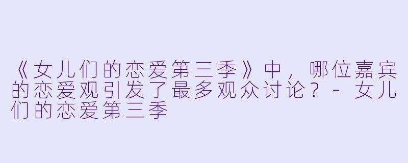 《女儿们的恋爱第三季》中，哪位嘉宾的恋爱观引发了最多观众讨论？-女儿们的恋爱第三季