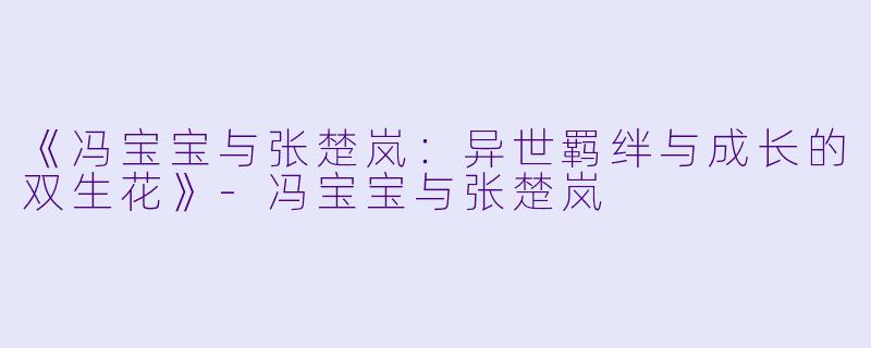 《冯宝宝与张楚岚：异世羁绊与成长的双生花》-冯宝宝与张楚岚