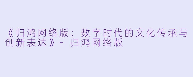 《归鸿网络版：数字时代的文化传承与创新表达》-归鸿网络版