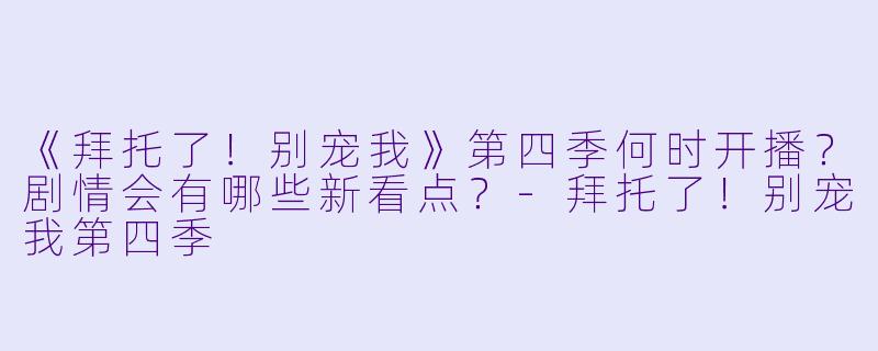 《拜托了！别宠我》第四季何时开播？剧情会有哪些新看点？-拜托了！别宠我第四季