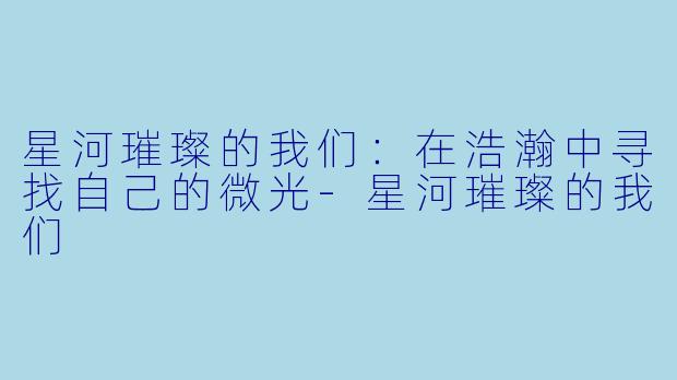 星河璀璨的我们：在浩瀚中寻找自己的微光-星河璀璨的我们