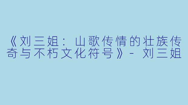 《刘三姐：山歌传情的壮族传奇与不朽文化符号》-刘三姐