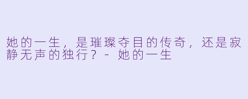 她的一生，是璀璨夺目的传奇，还是寂静无声的独行？-她的一生
