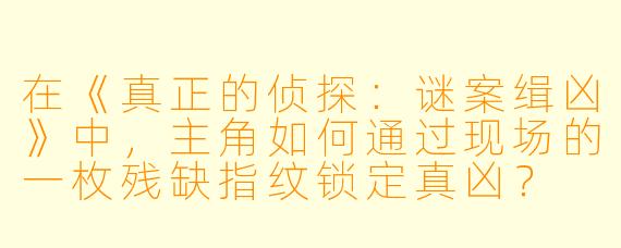在《真正的侦探：谜案缉凶》中，主角如何通过现场的一枚残缺指纹锁定真凶？