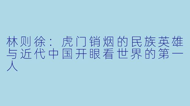 林则徐：虎门销烟的民族英雄与近代中国开眼看世界的第一人