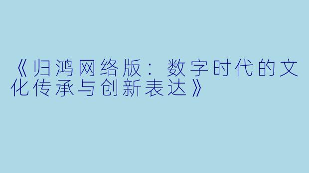 《归鸿网络版：数字时代的文化传承与创新表达》