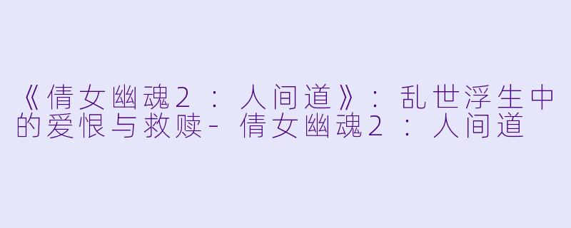 《倩女幽魂2：人间道》：乱世浮生中的爱恨与救赎-倩女幽魂2：人间道