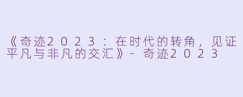 《奇迹2023：在时代的转角，见证平凡与非凡的交汇》-奇迹2023