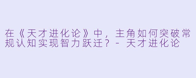 在《天才进化论》中，主角如何突破常规认知实现智力跃迁？-天才进化论