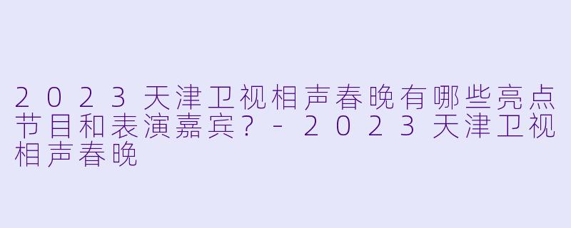2023天津卫视相声春晚有哪些亮点节目和表演嘉宾？-2023天津卫视相声春晚