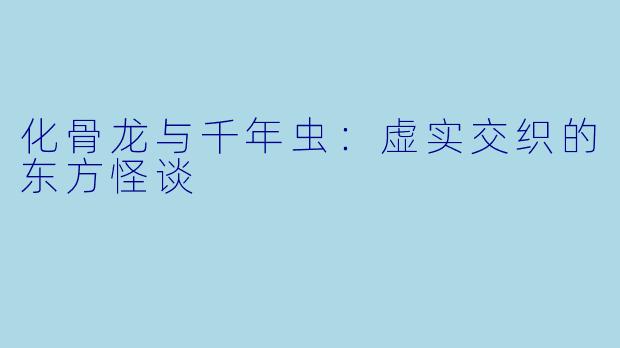 化骨龙与千年虫：虚实交织的东方怪谈