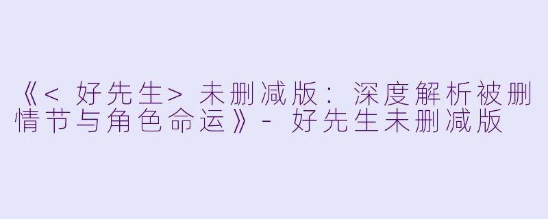 《<好先生>未删减版：深度解析被删情节与角色命运》-好先生未删减版