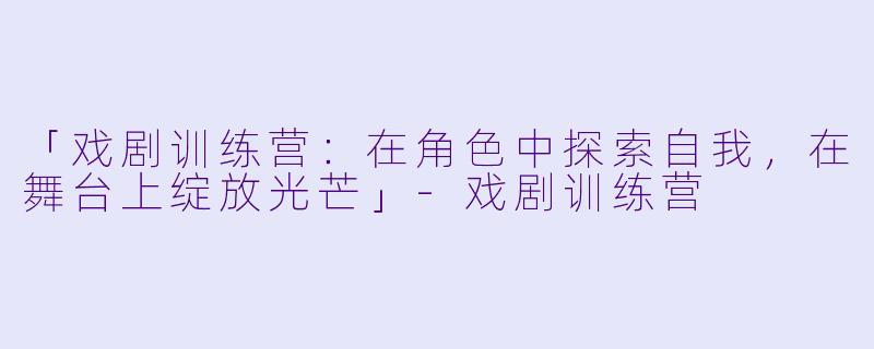 「戏剧训练营：在角色中探索自我，在舞台上绽放光芒」-戏剧训练营