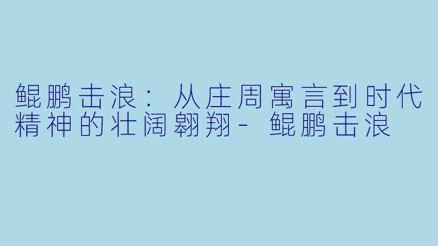 鲲鹏击浪：从庄周寓言到时代精神的壮阔翱翔-鲲鹏击浪